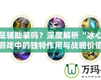 冰心是輔助裝嗎？深度解析“冰心”在游戲中的獨特作用與戰(zhàn)略價值