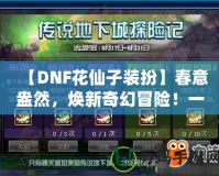 【DNF花仙子裝扮】春意盎然，煥新奇幻冒險！一起來探索夢幻花園的奇妙魅力