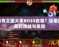 洛克王國火系BOSS在哪？探索隱藏的挑戰(zhàn)與獎勵