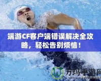 端游CF客戶(hù)端錯(cuò)誤解決全攻略，輕松告別煩惱！