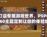 打造專屬游戲世界，PSP6.60主題定制讓你的體驗(yàn)煥然一新