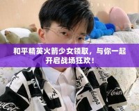 和平精英火箭少女領(lǐng)取，與你一起開啟戰(zhàn)場狂歡！