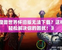 《魔獸世界懷舊版無法下載？這樣做輕松解決你的困擾！》