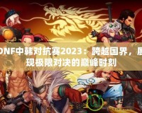 DNF中韓對(duì)抗賽2023：跨越國(guó)界，展現(xiàn)極限對(duì)決的巔峰時(shí)刻