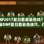 DNF2017夏日套能染色嗎？揭秘DNF夏日套染色技巧，打造專屬個(gè)性外觀