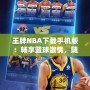 王牌NBA下載手機(jī)版：暢享籃球激情，隨時(shí)隨地開啟無(wú)限對(duì)戰(zhàn)