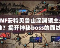 DNF安特貝魯山深淵領(lǐng)主是誰？揭開神秘boss的面紗！