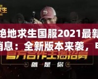 絕地求生國(guó)服2021最新消息：全新版本來(lái)襲，電競(jìng)榮耀再續(xù)！