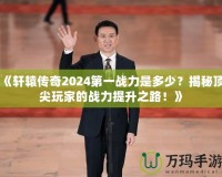 《軒轅傳奇2024第一戰(zhàn)力是多少？揭秘頂尖玩家的戰(zhàn)力提升之路！》