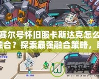 賽爾號懷舊服卡斯達克怎么融合？探索最強融合策略，助你制霸賽爾世界！