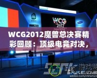 WCG2012魔獸總決賽精彩回顧：頂級電競對決，策略與操作的極致較量