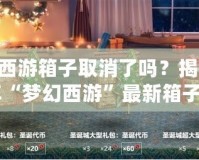 夢幻西游箱子取消了嗎？揭秘2024年“夢幻西游”最新箱子系統(tǒng)變化