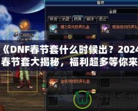 《DNF春節(jié)套什么時(shí)候出？2024春節(jié)套大揭秘，福利超多等你來(lái)拿！》