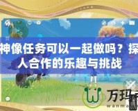 封印神像任務(wù)可以一起做嗎？探索多人合作的樂(lè)趣與挑戰(zhàn)