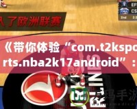 《帶你體驗(yàn)“com.t2ksports.nba2k17android”：暢玩經(jīng)典籃球，感受超強(qiáng)現(xiàn)實(shí)體驗(yàn)！》