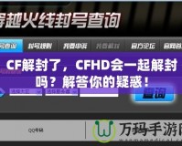 CF解封了，CFHD會(huì)一起解封嗎？解答你的疑惑！