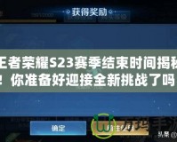 王者榮耀S23賽季結(jié)束時間揭秘！你準(zhǔn)備好迎接全新挑戰(zhàn)了嗎？