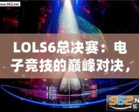 LOLS6總決賽：電子競(jìng)技的巔峰對(duì)決，英雄與榮耀的終極碰撞