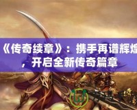 《傳奇續(xù)章》：攜手再譜輝煌，開啟全新傳奇篇章