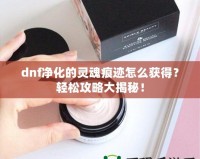 dnf凈化的靈魂痕跡怎么獲得？輕松攻略大揭秘！