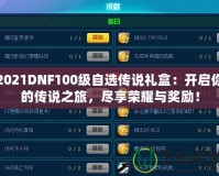 2021DNF100級自選傳說禮盒：開啟你的傳說之旅，盡享榮耀與獎勵！