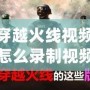 穿越火線視頻怎么錄制視頻？讓你輕松捕捉每一刻精彩！