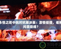 永恒之塔中韓對抗賽決賽：激情碰撞，誰將問鼎巔峰？