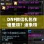 DNF微信禮包在哪里領(lǐng)？速來領(lǐng)取福利，驚喜不斷！