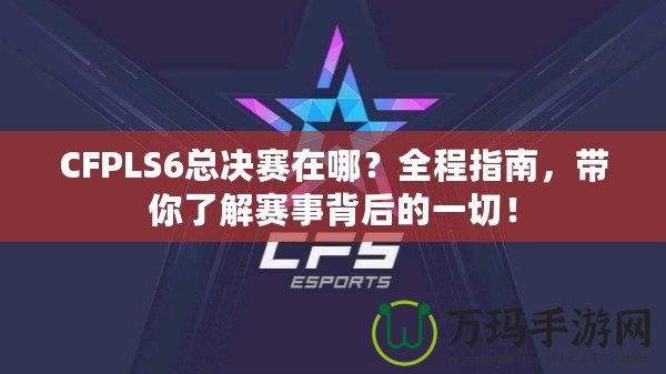 CFPLS6總決賽在哪？全程指南，帶你了解賽事背后的一切！