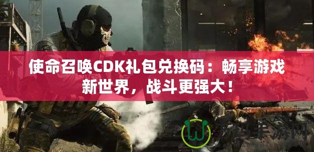 使命召喚CDK禮包兌換碼：暢享游戲新世界，戰(zhàn)斗更強(qiáng)大！