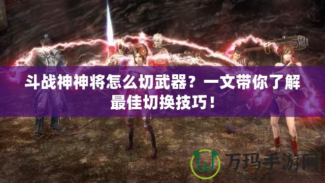 斗戰(zhàn)神神將怎么切武器？一文帶你了解最佳切換技巧！