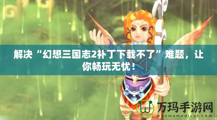 解決“幻想三國志2補丁下載不了”難題，讓你暢玩無憂！