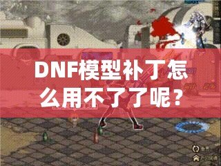 DNF模型補丁怎么用不了了呢？這些原因你必須知道！