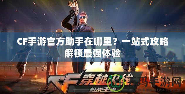 CF手游官方助手在哪里？一站式攻略解鎖最強(qiáng)體驗(yàn)