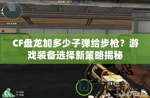 CF盤龍加多少子彈給步槍？游戲裝備選擇新策略揭秘