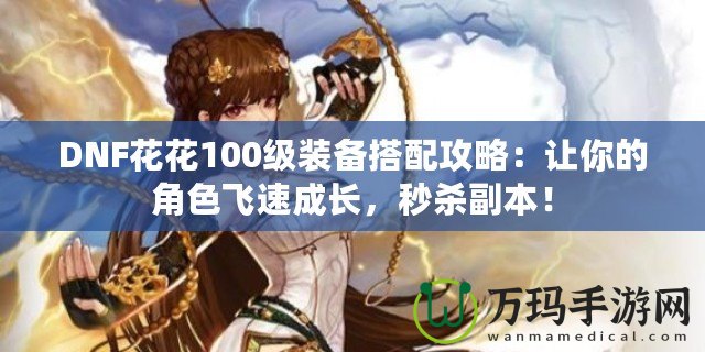 DNF花花100級裝備搭配攻略：讓你的角色飛速成長，秒殺副本！