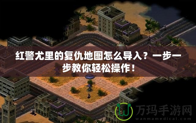 紅警尤里的復仇地圖怎么導入？一步一步教你輕松操作！