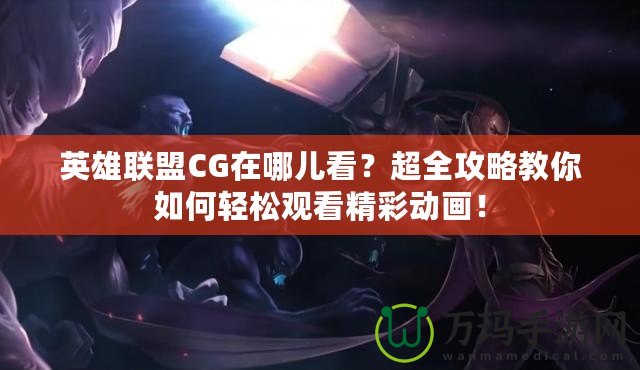 英雄聯(lián)盟CG在哪兒看？超全攻略教你如何輕松觀看精彩動畫！