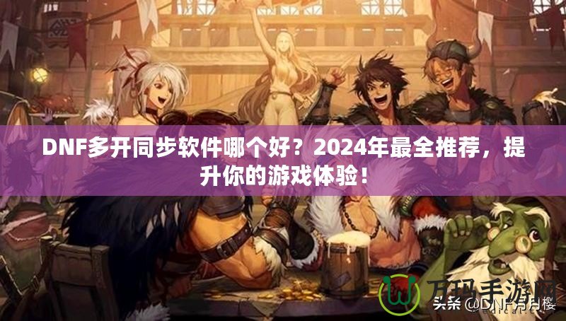 DNF多開同步軟件哪個好？2024年最全推薦，提升你的游戲體驗！