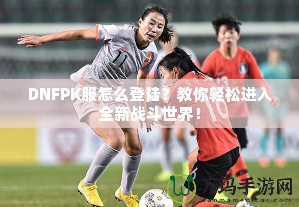 DNFPK服怎么登陸？教你輕松進(jìn)入全新戰(zhàn)斗世界！