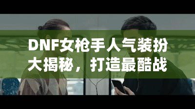 DNF女槍手人氣裝扮大揭秘，打造最酷戰(zhàn)斗女神！