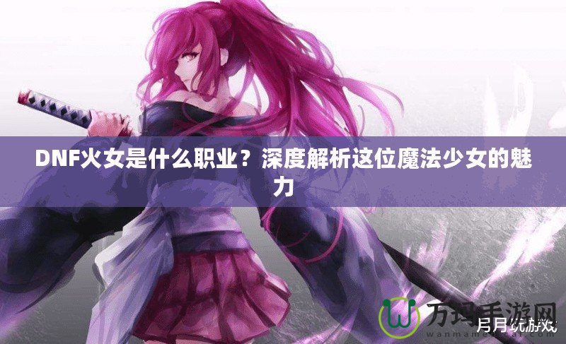 DNF火女是什么職業(yè)？深度解析這位魔法少女的魅力