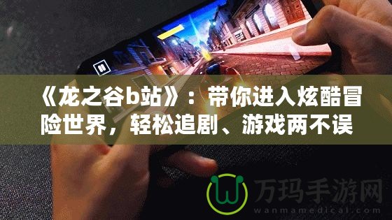 《龍之谷b站》：帶你進(jìn)入炫酷冒險(xiǎn)世界，輕松追劇、游戲兩不誤！