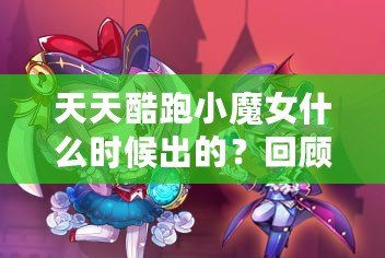 天天酷跑小魔女什么時候出的？回顧這款人氣角色的登場歷程