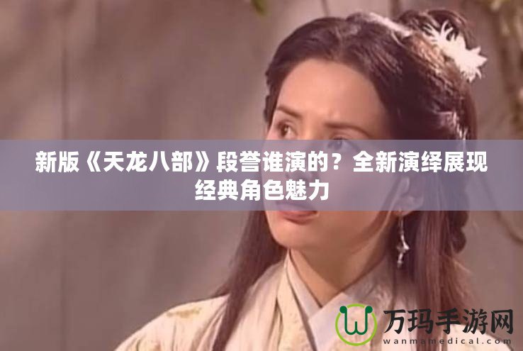 新版《天龍八部》段譽(yù)誰演的？全新演繹展現(xiàn)經(jīng)典角色魅力