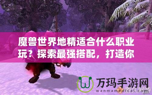 魔獸世界地精適合什么職業(yè)玩？探索最強(qiáng)搭配，打造你的完美角色