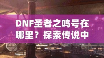 DNF圣者之鳴號(hào)在哪里？探索傳說(shuō)中的圣者之鳴號(hào)及其獲取方式