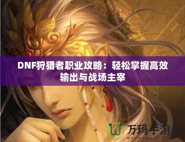 DNF狩獵者職業(yè)攻略：輕松掌握高效輸出與戰(zhàn)場(chǎng)主宰