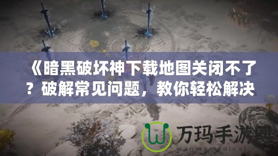 《暗黑破壞神下載地圖關閉不了？破解常見問題，教你輕松解決！》