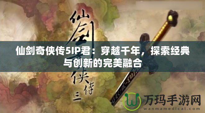 仙劍奇?zhèn)b傳5IP君：穿越千年，探索經(jīng)典與創(chuàng)新的完美融合